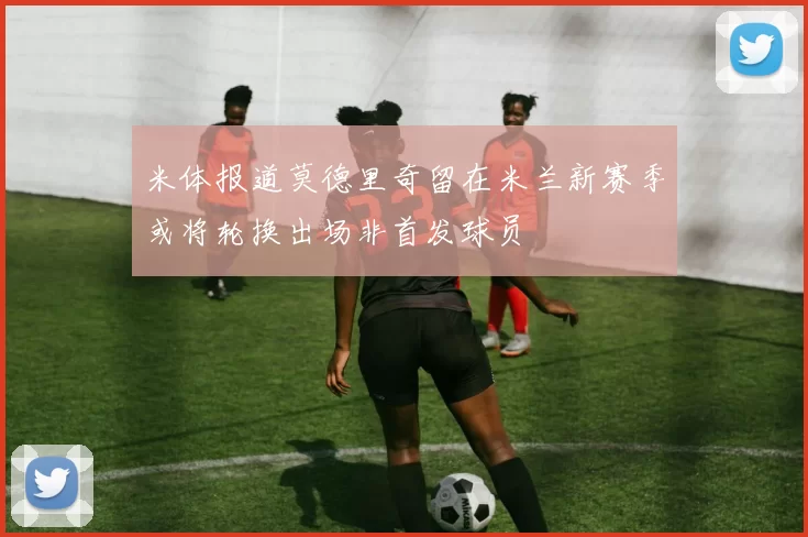 米体报道莫德里奇留在米兰新赛季或将轮换出场非首发球员