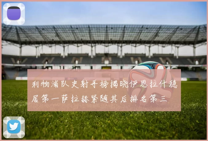 利物浦队史射手榜揭晓伊恩拉什稳居第一萨拉赫紧随其后排名第三