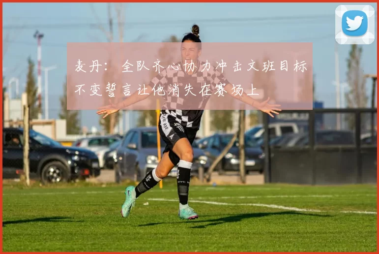 麦丹：全队齐心协力冲击文班目标不变誓言让他消失在赛场上