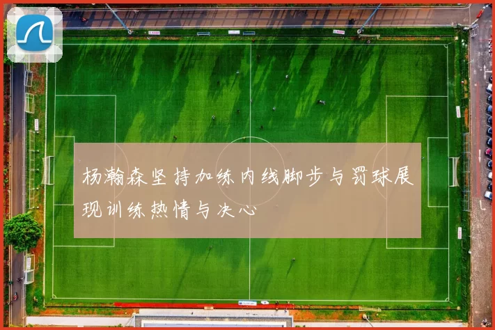 杨瀚森坚持加练内线脚步与罚球展现训练热情与决心