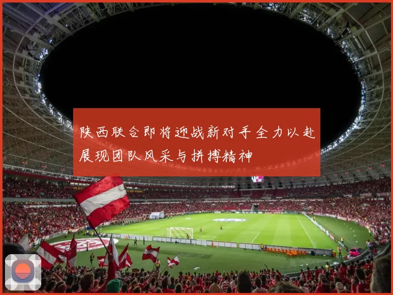 陕西联合即将迎战新对手全力以赴展现团队风采与拼搏精神