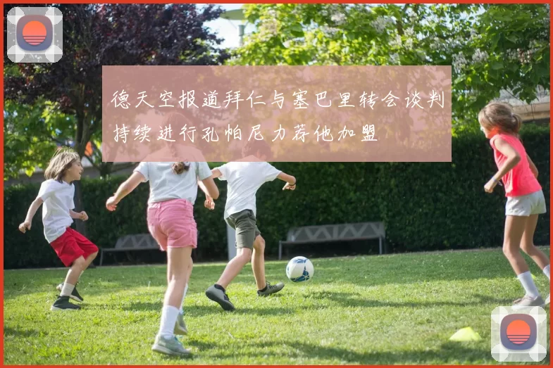 德天空报道拜仁与塞巴里转会谈判持续进行孔帕尼力荐他加盟