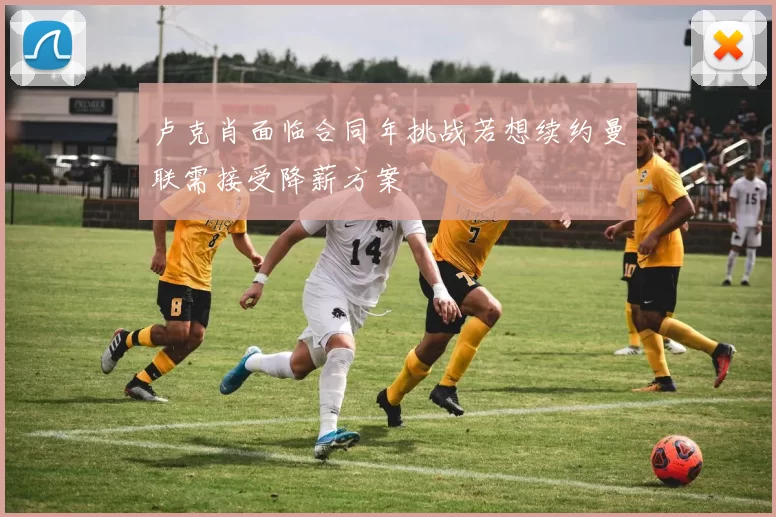 卢克肖面临合同年挑战若想续约曼联需接受降薪方案