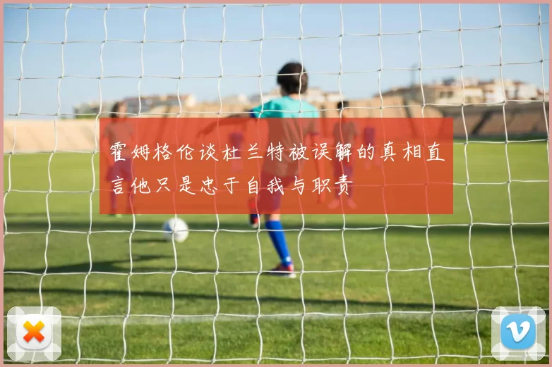 霍姆格伦谈杜兰特被误解的真相直言他只是忠于自我与职责