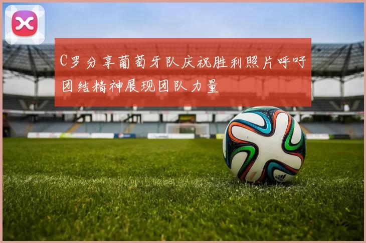 C罗分享葡萄牙队庆祝胜利照片呼吁团结精神展现团队力量