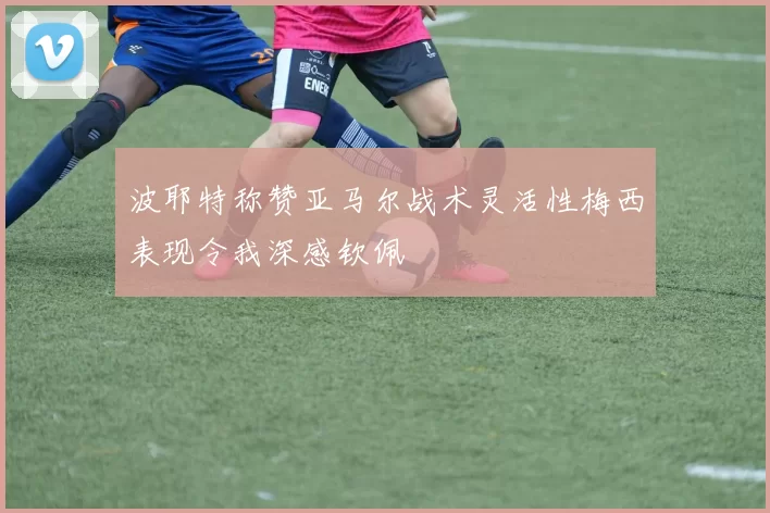 波耶特称赞亚马尔战术灵活性梅西表现令我深感钦佩