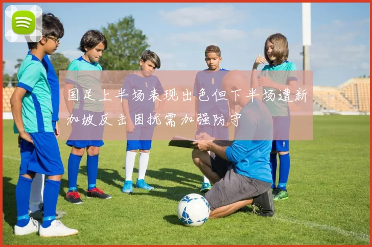 国足上半场表现出色但下半场遭新加坡反击困扰需加强防守