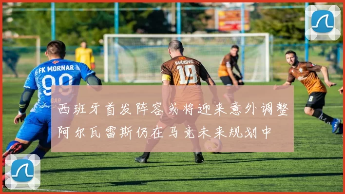西班牙首发阵容或将迎来意外调整阿尔瓦雷斯仍在马竞未来规划中