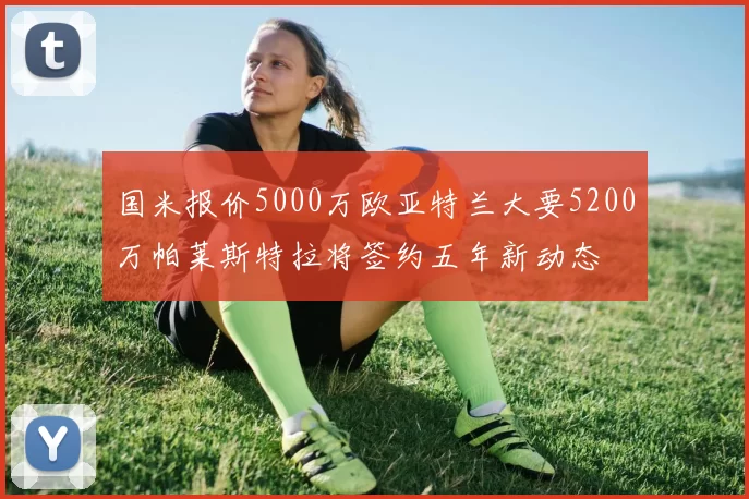 国米报价5000万欧亚特兰大要5200万帕莱斯特拉将签约五年新动态