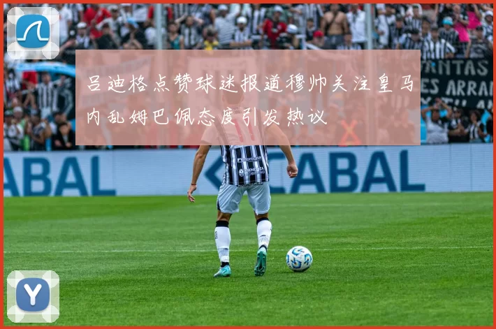 吕迪格点赞球迷报道穆帅关注皇马内乱姆巴佩态度引发热议