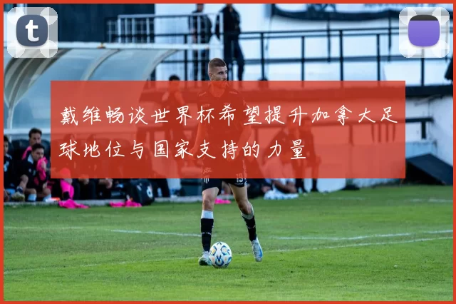 戴维畅谈世界杯希望提升加拿大足球地位与国家支持的力量