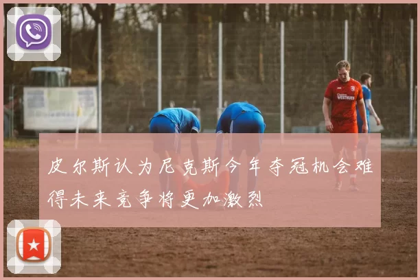 皮尔斯认为尼克斯今年夺冠机会难得未来竞争将更加激烈