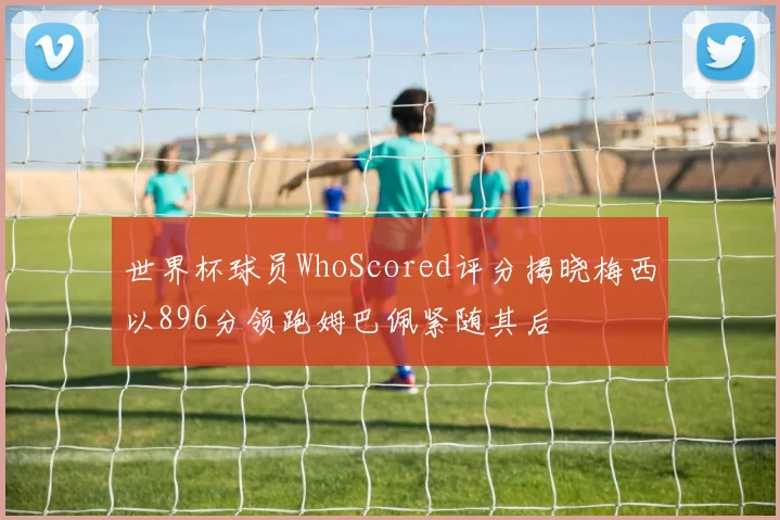 世界杯球员WhoScored评分揭晓梅西以896分领跑姆巴佩紧随其后