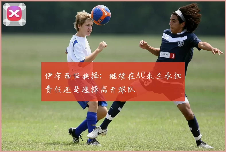 伊布面临抉择：继续在AC米兰承担责任还是选择离开球队