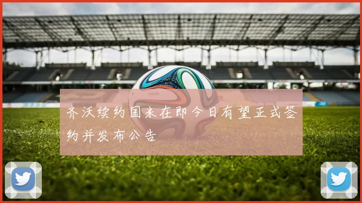 齐沃续约国米在即今日有望正式签约并发布公告