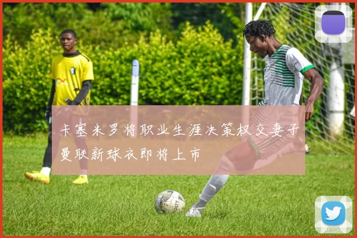 卡塞米罗将职业生涯决策权交妻子曼联新球衣即将上市