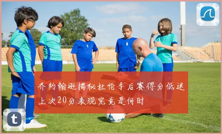 乔约翰逊揭秘杜伦季后赛得分低迷上次20分表现究竟是何时