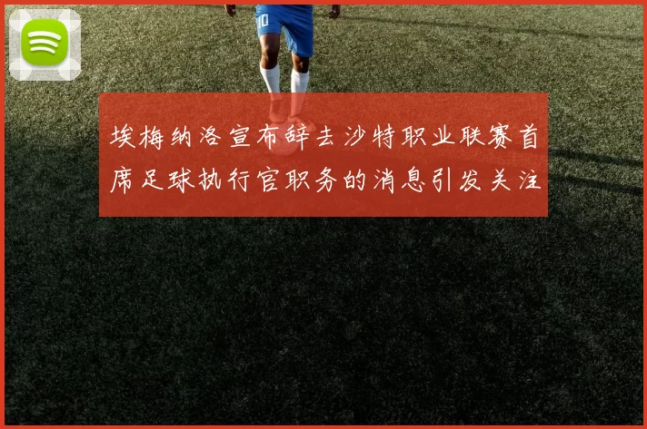 埃梅纳洛宣布辞去沙特职业联赛首席足球执行官职务的消息引发关注